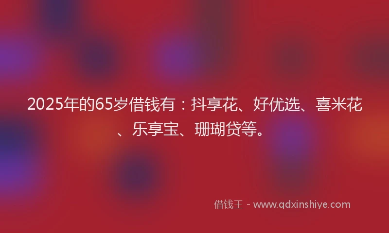 2025年的65岁借钱有：抖享花、好优选、喜米花、乐享宝、珊瑚贷等。