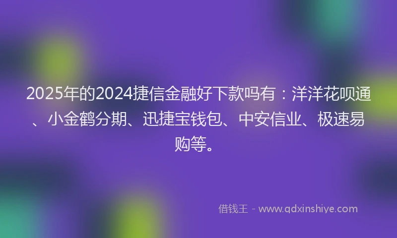 2025年的2024捷信金融好下款吗有：洋洋花呗通、小金鹤分期、迅捷宝钱包、中安信业、极速易购等。