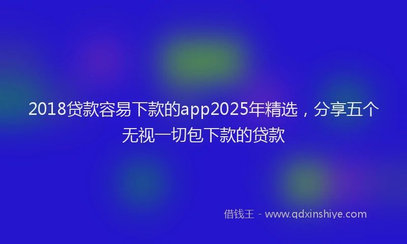 2018贷款容易下款的app2025年精选，分享五个无视一切包下款的贷款