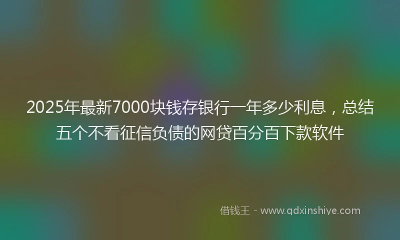2025年最新7000块钱存银行一年多少利息，总结五个不看征信负债的网贷百分百下款软件