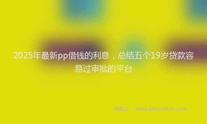 2025年最新pp借钱的利息，总结五个19岁贷款容易过审批的平台
