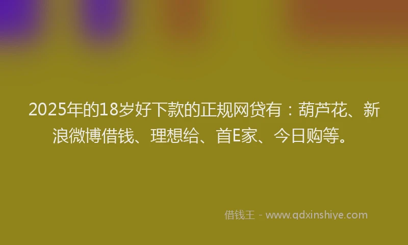 2025年的18岁好下款的正规网贷有：葫芦花、新浪微博借钱、理想给、首E家、今日购等。