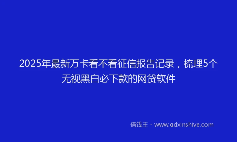 2025年最新万卡看不看征信报告记录，梳理5个无视黑白必下款的网贷软件