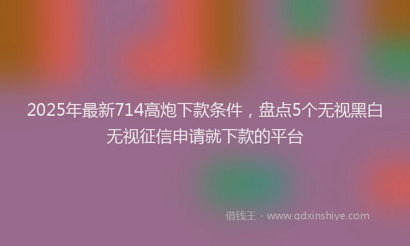 2025年最新714高炮下款条件，盘点5个无视黑白无视征信申请就下款的平台