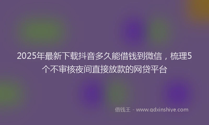 2025年最新下载抖音多久能借钱到微信，梳理5个不审核夜间直接放款的网贷平台