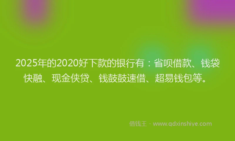2025年的2020好下款的银行有：省呗借款、钱袋快融、现金侠贷、钱鼓鼓速借、超易钱包等。