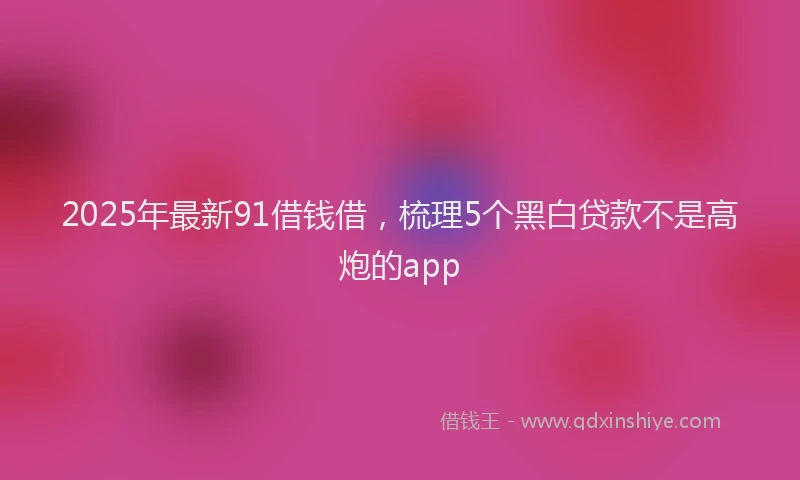 2025年最新91借钱借，梳理5个黑白贷款不是高炮的app
