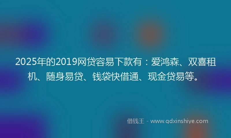 2025年的2019网贷容易下款有：爱鸿森、双喜租机、随身易贷、钱袋快借通、现金贷易等。