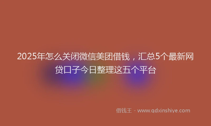 2025年怎么关闭微信美团借钱，汇总5个最新网贷口子今日整理这五个平台