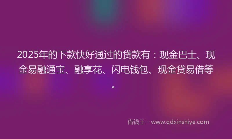2025年的下款快好通过的贷款有：现金巴士、现金易融通宝、融享花、闪电钱包、现金贷易借等。