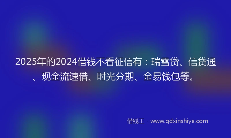 2025年的2024借钱不看征信有：瑞雪贷、信贷通、现金流速借、时光分期、金易钱包等。