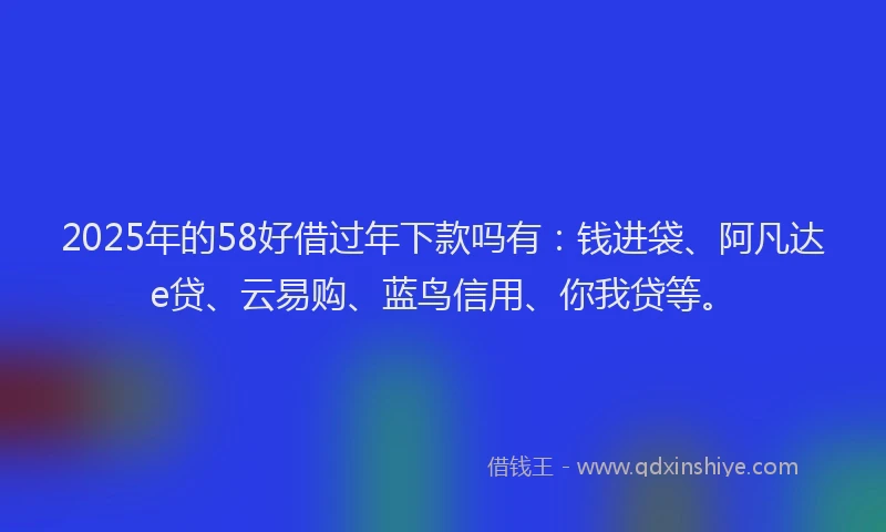 2025年的58好借过年下款吗有：钱进袋、阿凡达e贷、云易购、蓝鸟信用、你我贷等。