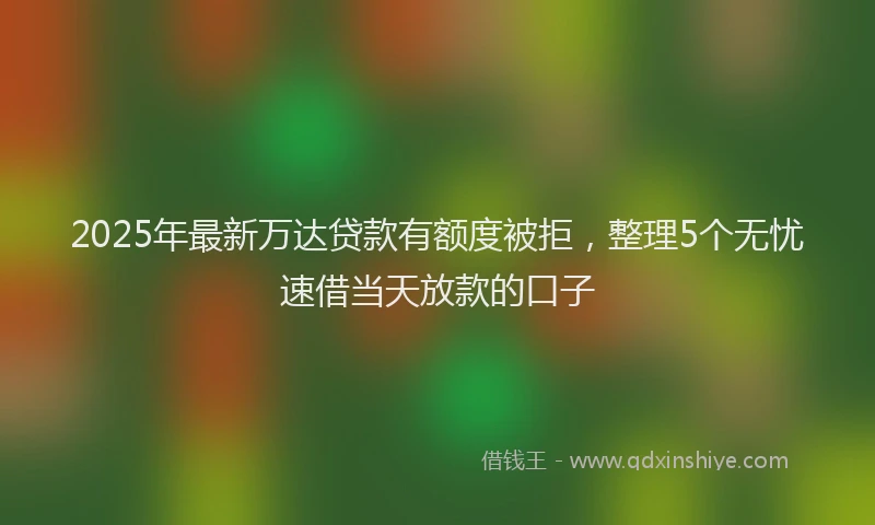 2025年最新万达贷款有额度被拒，整理5个无忧速借当天放款的口子