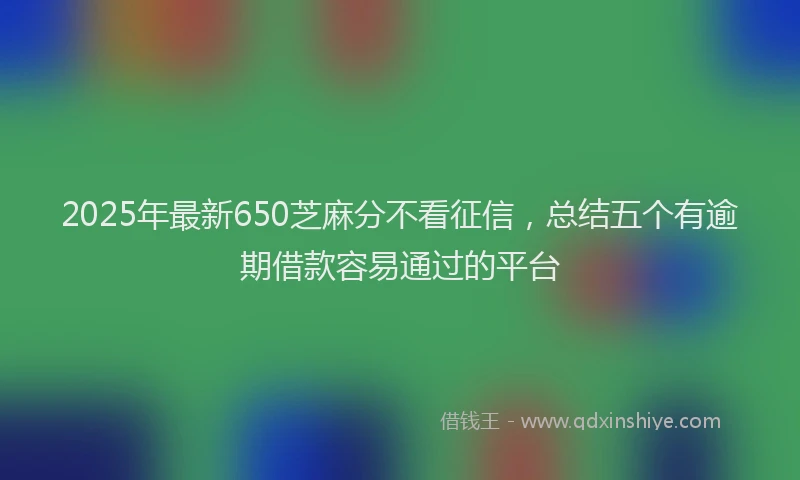 2025年最新650芝麻分不看征信，总结五个有逾期借款容易通过的平台