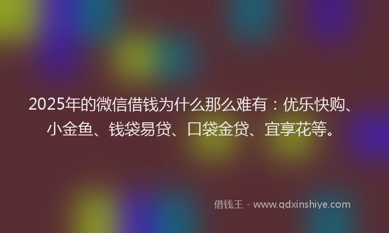 2025年的微信借钱为什么那么难有：优乐快购、小金鱼、钱袋易贷、口袋金贷、宜享花等。