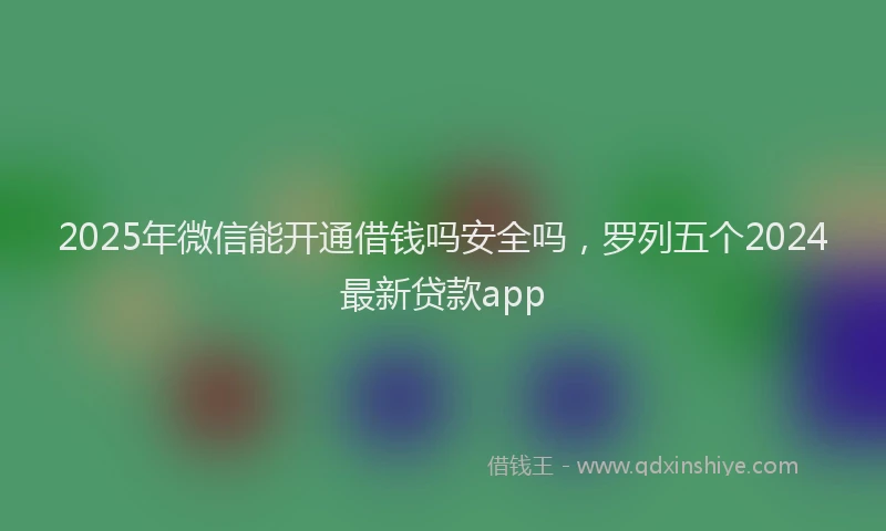 2025年微信能开通借钱吗安全吗，罗列五个2024最新贷款app