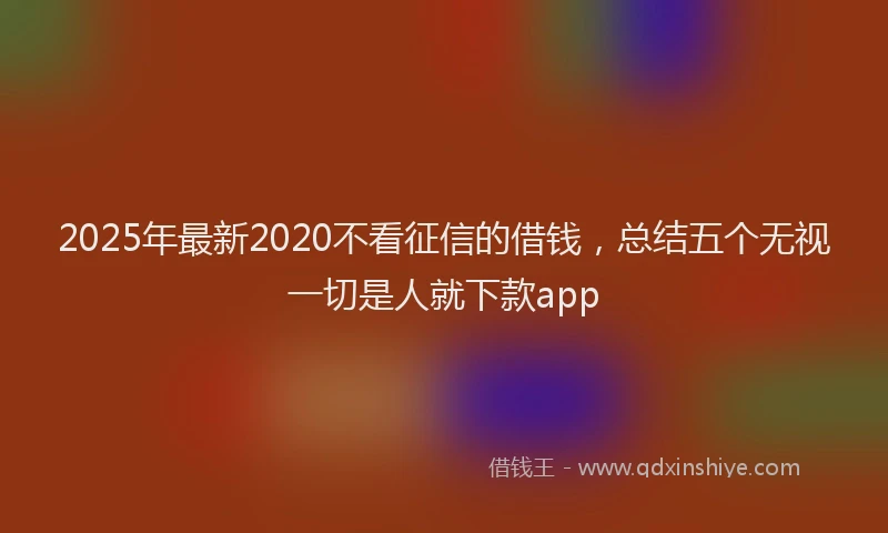 2025年最新2020不看征信的借钱，总结五个无视一切是人就下款app