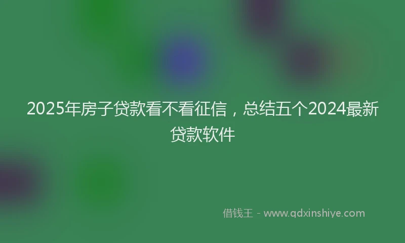 2025年房子贷款看不看征信，总结五个2024最新贷款软件
