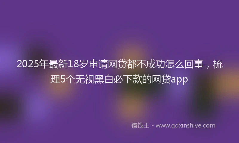 2025年最新18岁申请网贷都不成功怎么回事，梳理5个无视黑白必下款的网贷app