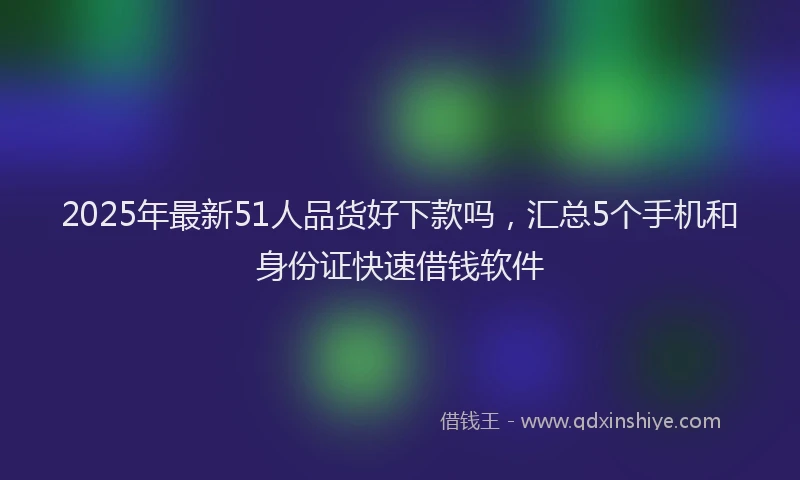 2025年最新51人品货好下款吗，汇总5个手机和身份证快速借钱软件