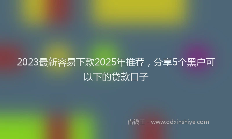 2023最新容易下款2025年推荐，分享5个黑户可以下的贷款口子