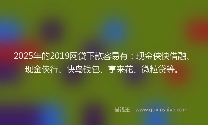 2025年的2019网贷下款容易有：现金侠快借融、现金侠行、快鸟钱包、享来花、微粒贷等。