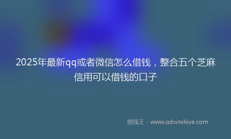 2025年最新qq或者微信怎么借钱，整合五个芝麻信用可以借钱的口子