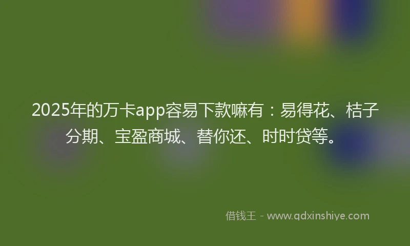 2025年的万卡app容易下款嘛有：易得花、桔子分期、宝盈商城、替你还、时时贷等。
