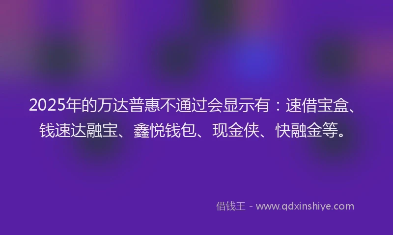 2025年的万达普惠不通过会显示有：速借宝盒、钱速达融宝、鑫悦钱包、现金侠、快融金等。