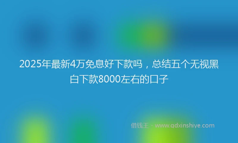 2025年最新4万免息好下款吗，总结五个无视黑白下款8000左右的口子