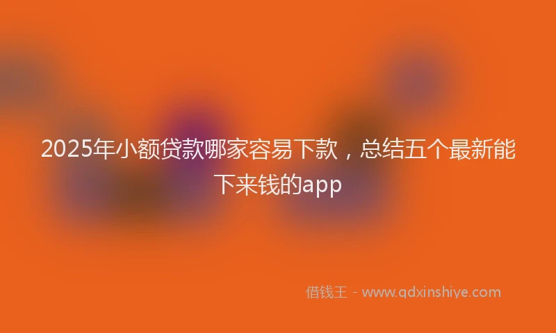 2025年小额贷款哪家容易下款，总结五个最新能下来钱的app