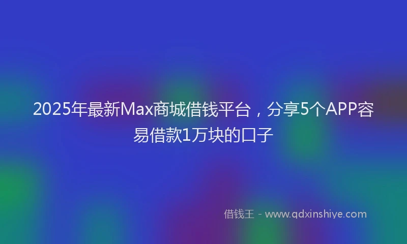 2025年最新Max商城借钱平台，分享5个APP容易借款1万块的口子