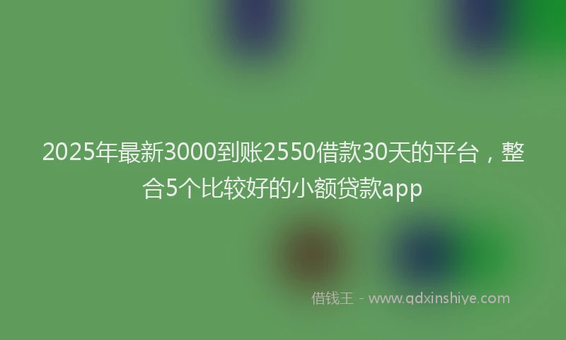 2025年最新3000到账2550借款30天的平台，整合5个比较好的小额贷款app