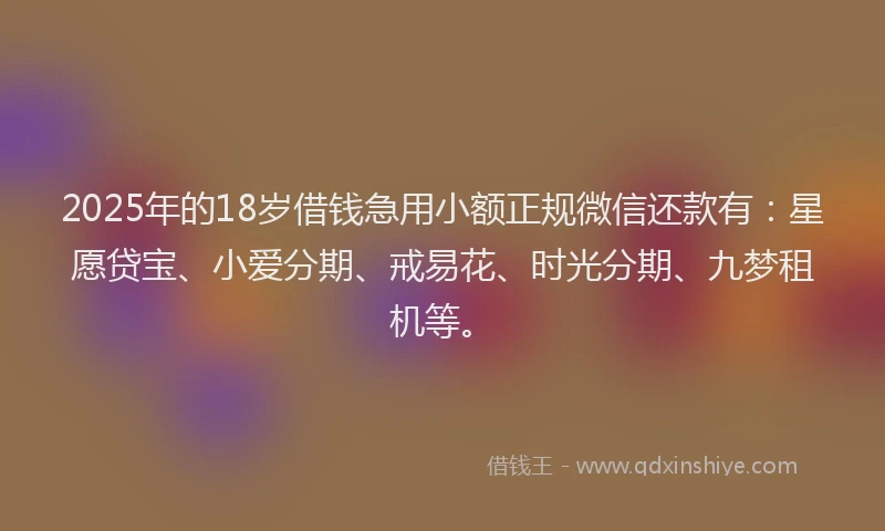 2025年的18岁借钱急用小额正规微信还款有：星愿贷宝、小爱分期、戒易花、时光分期、九梦租机等。