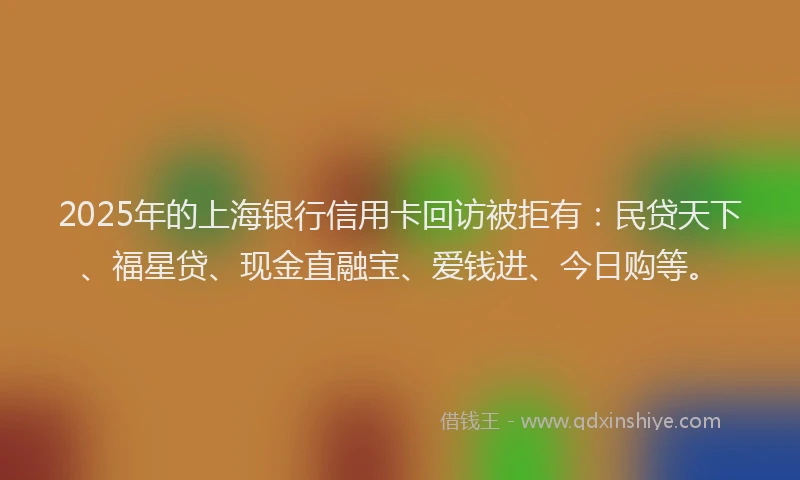 2025年的上海银行信用卡回访被拒有：民贷天下、福星贷、现金直融宝、爱钱进、今日购等。