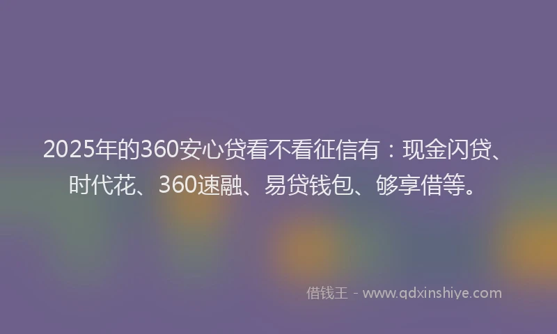 2025年的360安心贷看不看征信有：现金闪贷、时代花、360速融、易贷钱包、够享借等。