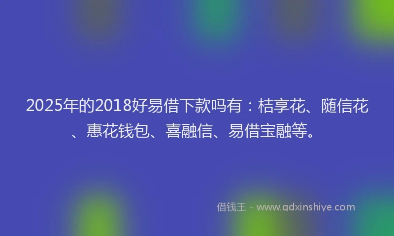 2025年的2018好易借下款吗有：桔享花、随信花、惠花钱包、喜融信、易借宝融等。