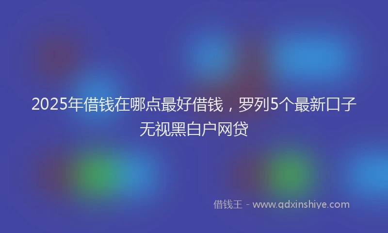2025年借钱在哪点最好借钱，罗列5个最新口子无视黑白户网贷