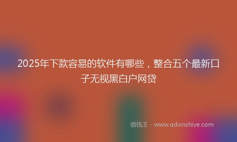 2025年下款容易的软件有哪些，整合五个最新口子无视黑白户网贷