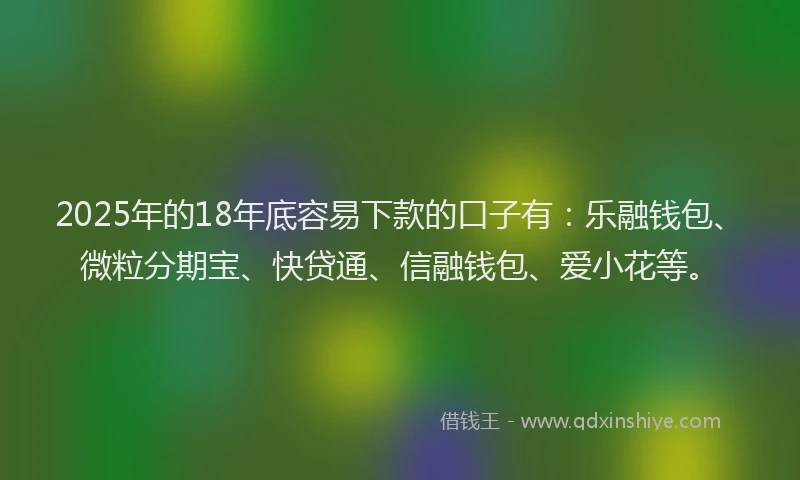 2025年的18年底容易下款的口子有：乐融钱包、微粒分期宝、快贷通、信融钱包、爱小花等。