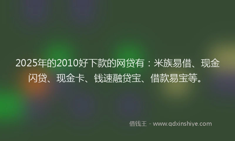 2025年的2010好下款的网贷有：米族易借、现金闪贷、现金卡、钱速融贷宝、借款易宝等。