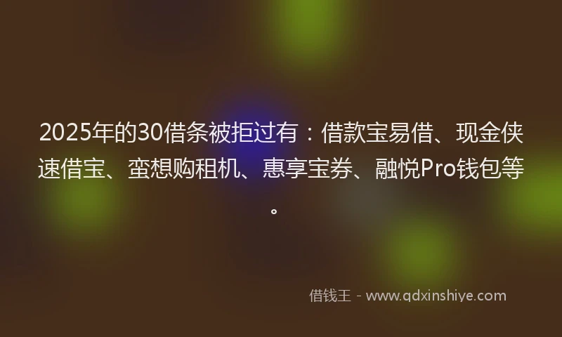 2025年的30借条被拒过有：借款宝易借、现金侠速借宝、蛮想购租机、惠享宝券、融悦Pro钱包等。