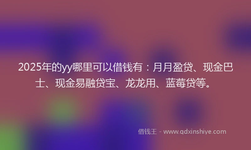 2025年的yy哪里可以借钱有：月月盈贷、现金巴士、现金易融贷宝、龙龙用、蓝莓贷等。