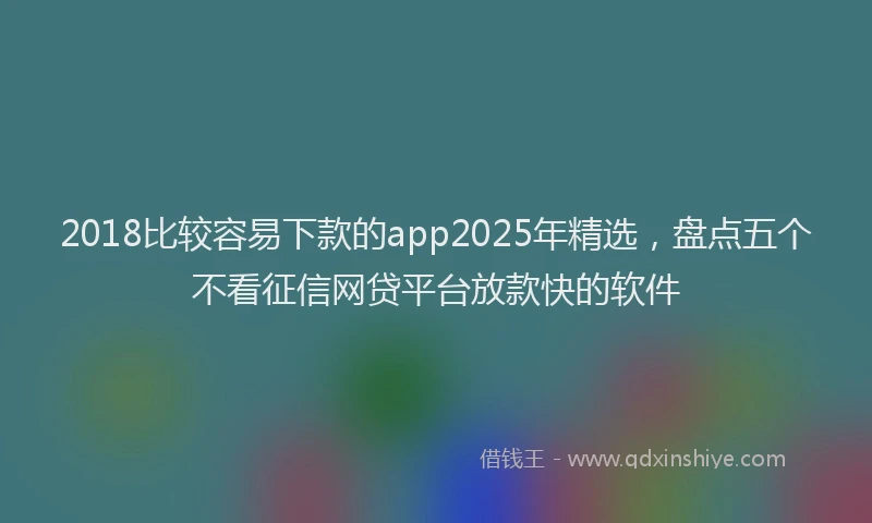 2018比较容易下款的app2025年精选，盘点五个不看征信网贷平台放款快的软件
