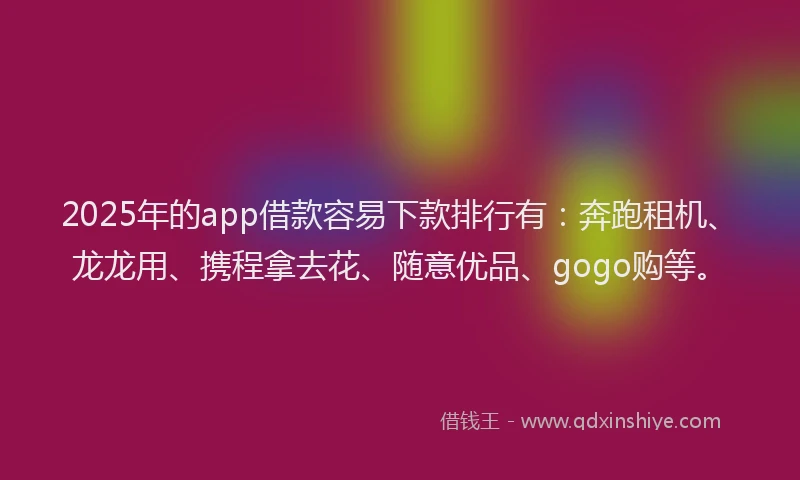 2025年的app借款容易下款排行有：奔跑租机、龙龙用、携程拿去花、随意优品、gogo购等。