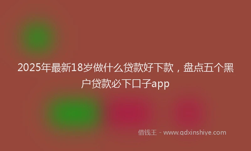 2025年最新18岁做什么贷款好下款，盘点五个黑户贷款必下口子app