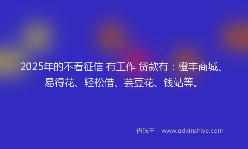2025年的不看征信 有工作 贷款有：橙丰商城、易得花、轻松借、芸豆花、钱站等。