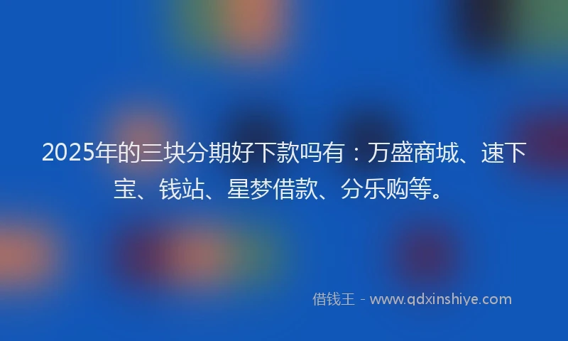 2025年的三块分期好下款吗有：万盛商城、速下宝、钱站、星梦借款、分乐购等。