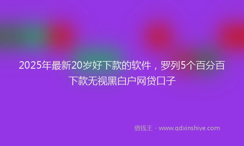 2025年最新20岁好下款的软件，罗列5个百分百下款无视黑白户网贷口子