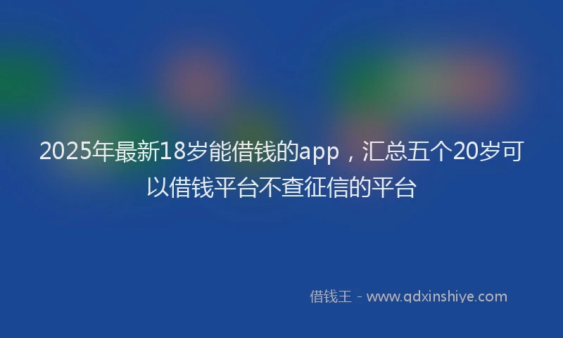2025年最新18岁能借钱的app，汇总五个20岁可以借钱平台不查征信的平台
